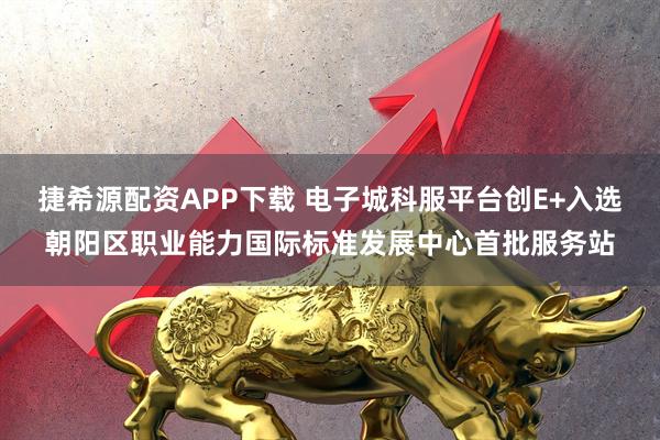 捷希源配资APP下载 电子城科服平台创E+入选朝阳区职业能力国际标准发展中心首批服务站
