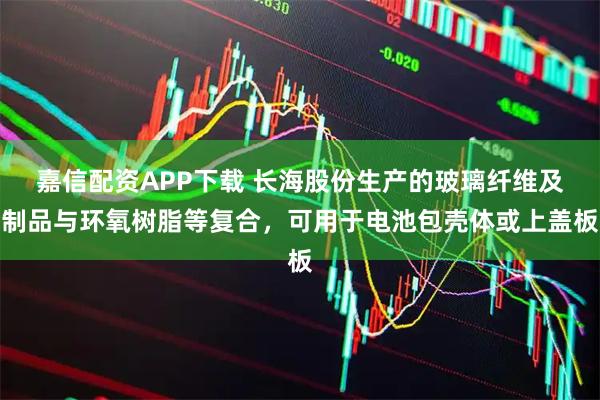 嘉信配资APP下载 长海股份生产的玻璃纤维及制品与环氧树脂等复合，可用于电池包壳体或上盖板