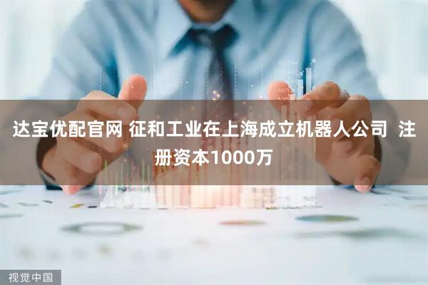达宝优配官网 征和工业在上海成立机器人公司  注册资本1000万