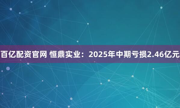 百亿配资官网 恒鼎实业：2025年中期亏损2.46亿元