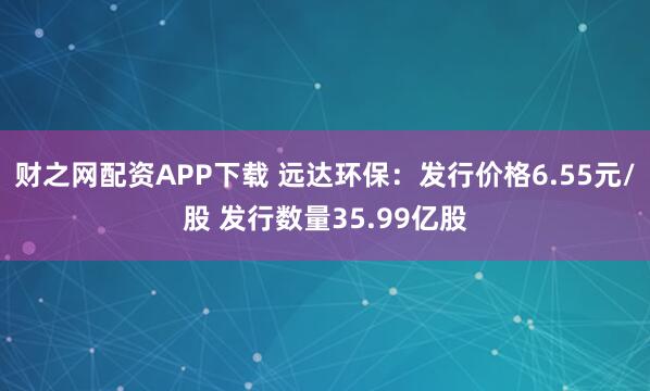 财之网配资APP下载 远达环保：发行价格6.55元/股 发行数量35.99亿股