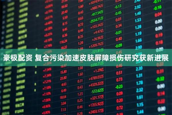豪极配资 复合污染加速皮肤屏障损伤研究获新进展