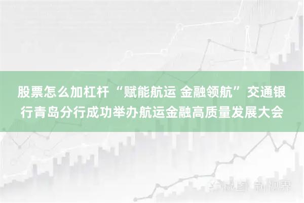 股票怎么加杠杆 “赋能航运 金融领航” 交通银行青岛分行成功举办航运金融高质量发展大会