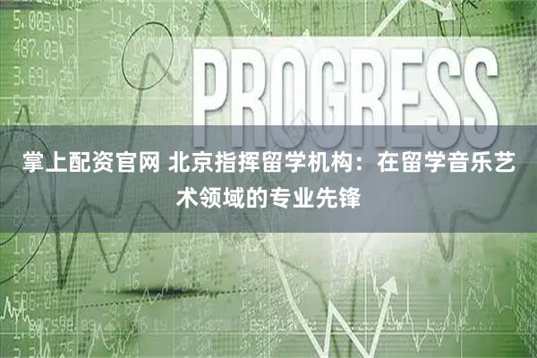 掌上配资官网 北京指挥留学机构：在留学音乐艺术领域的专业先锋
