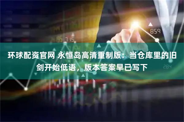 环球配资官网 永恒岛高清重制版：当仓库里的旧剑开始低语，版本答案早已写下