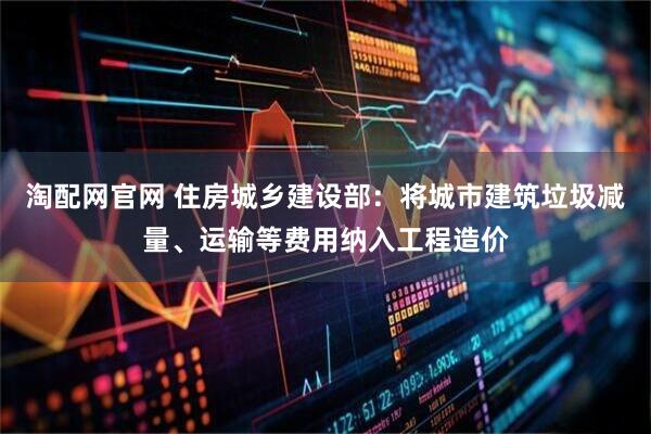 淘配网官网 住房城乡建设部：将城市建筑垃圾减量、运输等费用纳入工程造价