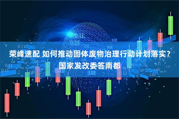 荣峰速配 如何推动固体废物治理行动计划落实？国家发改委答南都