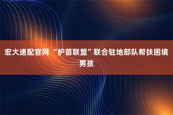 宏大速配官网 “护苗联盟”联合驻地部队帮扶困境男孩