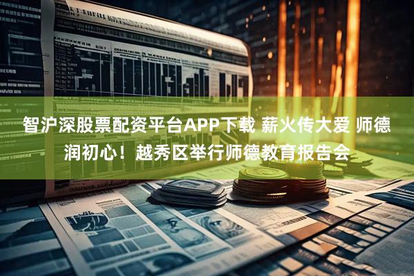 智沪深股票配资平台APP下载 薪火传大爱 师德润初心！越秀区举行师德教育报告会