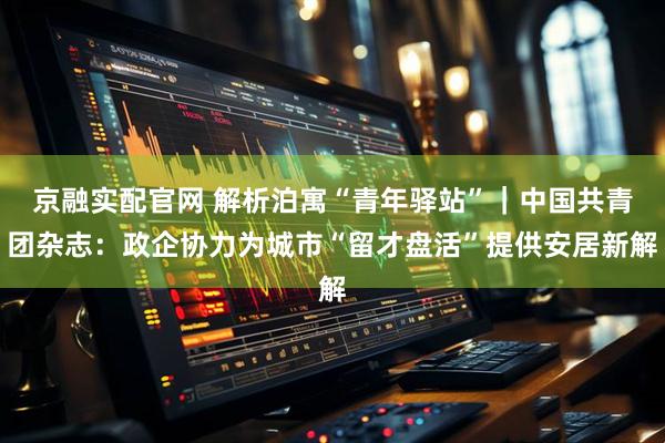 京融实配官网 解析泊寓“青年驿站”｜中国共青团杂志：政企协力为城市“留才盘活”提供安居新解