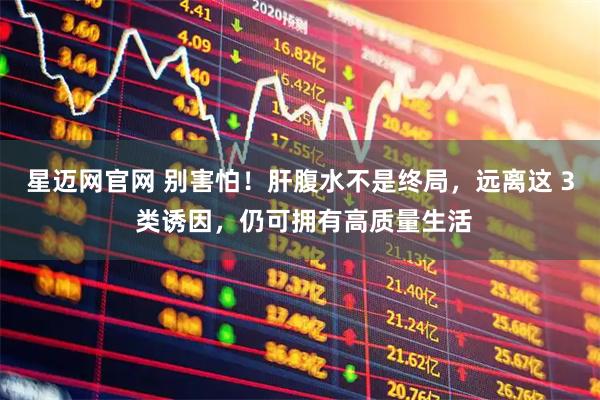 星迈网官网 别害怕！肝腹水不是终局，远离这 3 类诱因，仍可拥有高质量生活