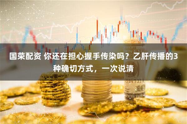 国荣配资 你还在担心握手传染吗？乙肝传播的3种确切方式，一次说清
