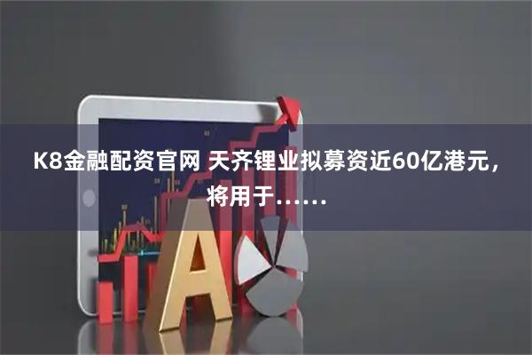 K8金融配资官网 天齐锂业拟募资近60亿港元，将用于……