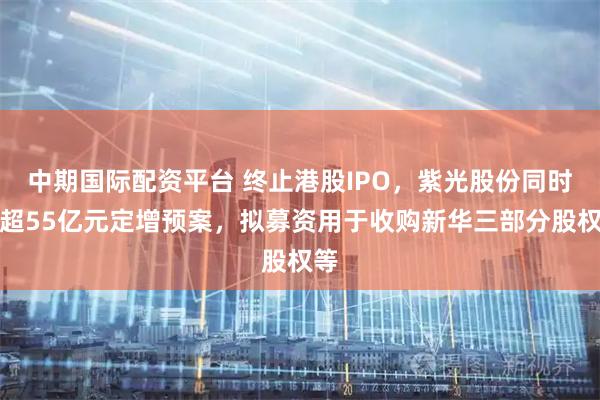 中期国际配资平台 终止港股IPO，紫光股份同时抛超55亿元定增预案，拟募资用于收购新华三部分股权等