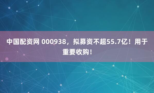 中国配资网 000938，拟募资不超55.7亿！用于重要收购！