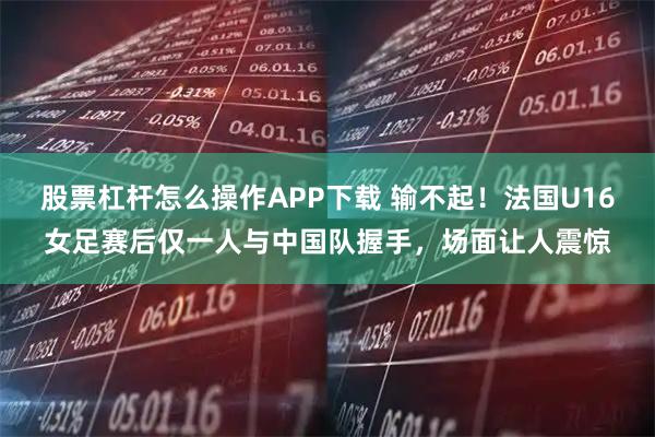 股票杠杆怎么操作APP下载 输不起！法国U16女足赛后仅一人与中国队握手，场面让人震惊