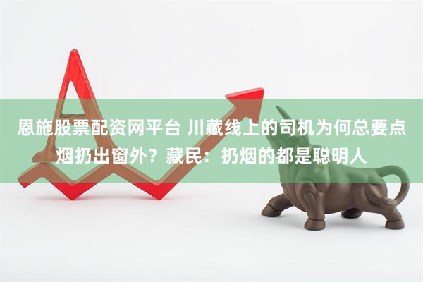 恩施股票配资网平台 川藏线上的司机为何总要点烟扔出窗外？藏民：扔烟的都是聪明人
