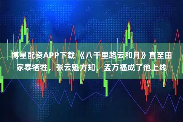博星配资APP下载 《八千里路云和月》直至田家泰牺牲，张云魁方知，孟万福成了他上线
