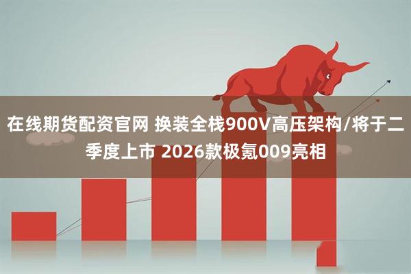 在线期货配资官网 换装全栈900V高压架构/将于二季度上市 2026款极氪009亮相