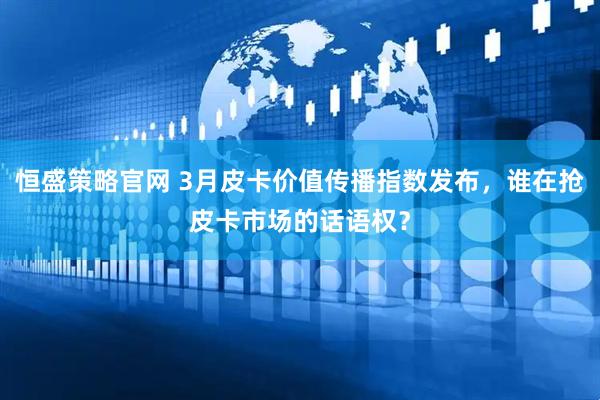 恒盛策略官网 3月皮卡价值传播指数发布，谁在抢皮卡市场的话语权？