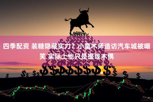 四季配资 装糖隐藏实力？小魔术师造访汽车城被嘲笑 实际上他只是提线木偶