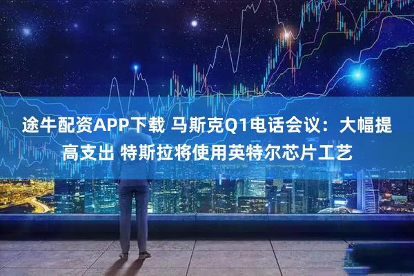 途牛配资APP下载 马斯克Q1电话会议：大幅提高支出 特斯拉将使用英特尔芯片工艺