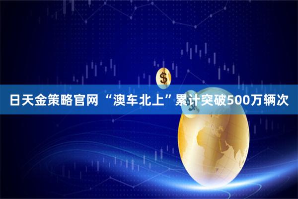 日天金策略官网 “澳车北上”累计突破500万辆次